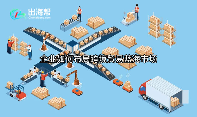 企业如何布局跨境贸易蓝海市场